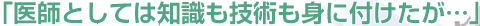 「医師としては知識も技術も身に付けたが…」